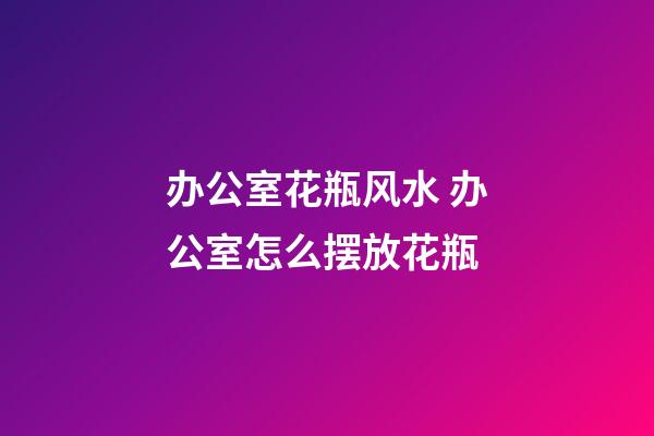 办公室花瓶风水 办公室怎么摆放花瓶